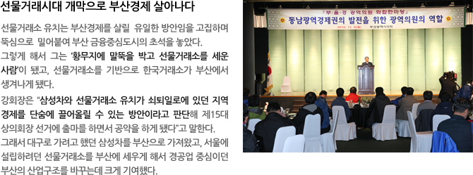 선물거래시대 개막으로 부산경제 살아나다 - 선물거래소 유치는 부산경제를 살릴 유일한 방안임을 고집하며 뚝심으로 밀어붙여 부산 금융중심도시의 초석을 놓았다. 그렇게 해서 그는 ‘황무지에 말뚝을 박고 선물거래소를 세운 사람’이 됐고, 선물거래소를 기반으로 한국거래소가 부산에서 생겨나게 됐다. 강회장은“삼성차와 선물거래소 유치가 쇠퇴일로에 있던 지역경제를 단숨에 끌어올릴 수 있는 방안이라고 판단해 제15대 상의회장 선거에 출마를 하면서 공약을 하게 됐다”고 말한다. 그래서 대구로 가려고 했던 삼성차를 부산으로 가져왔고, 서울에 설립하려던 선물거래소를 부산에 세우게 해서 경공업 중심이던 부산의 산업구조를 바꾸는데 크게 기여했다. 