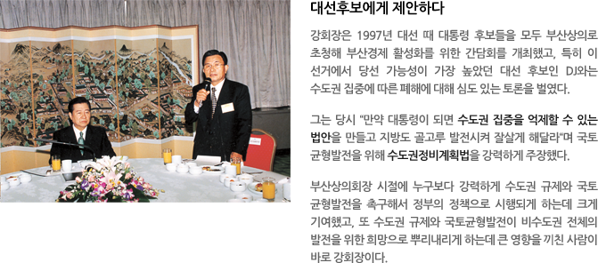 대선후보에게 제안하다-강회장은 1997년 대선 때 대통령 후보들을 모두 부산상의로 초청해 부산경제 활성화를 위한 간담회를 개최했고, 특히 이 선거에서 당선 가능성이 가장 높았던 대선 후보인 DJ와는 수도권 집중에 따른 폐해에 대해 심도 있는 토론을 벌였다. 그는 당시“만약 대통령이 되면 수도권 집중을 억제할 수 있는 법안을 만들고 지방도 골고루 발전시켜 잘살게 해달라“며 국토균형발전을 위해 수도권정비계획법을 강력하게 주장했다. 부산상의회장 시절에 누구보다 강력하게 수도권 규제와 국토균형발전을 촉구해서 정부의 정책으로 시행되게 하는데 크게 기여했고, 또 수도권 규제와 국토균형발전이 비수도권 전체의 발전을 위한 희망으로 뿌리내리게 하는데 큰 영향을 끼친 사람이 바로 강회장이다.