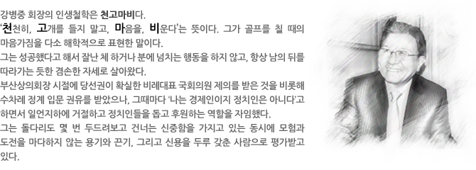 인생철학 - 강병중 회장의 인생철학은 천고마비다.  
‘천천히, 고개를 들지 말고, 마음을, 비운다’는 뜻이다. 그가 골프를 칠 때의 마음가짐을 다소 해학적으로 표현한 말이다. 
그는 성공했다고 해서 잘난 체 하거나 분에 넘치는 행동을 하지 않고, 항상 남의 뒤를 따라가는 듯한 겸손한 자세로 살아왔다.  
부산상의회장 시절에 당선권이 확실한 비례대표 국회의원 제의를 받은 것을 비롯해 수차례 정계 입문 권유를 받았으나, 그때마다 ‘나는 경제인이지 정치인은 아니다’고 하면서 일언지하에 거절하고 정치인들을 돕고 후원하는 역할을 자임했다.  
그는 돌다리도 몇 번 두드려보고 건너는 신중함을 가지고 있는 동시에 모험과 도전을 마다하지 않는 용기와 끈기, 그리고 신용을 두루 갖춘 사람으로 평가받고 있다. 