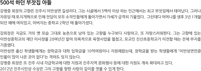 500석 하던 부잣집 아들 - 강병중 회장의 고향은 진주시 이반성면 길성리다. 그는 시골에서 5백석 이상 하는 인근에서는 최고 부잣집에서 태어났다. 그러나 자유당 때 토지개혁으로 인해 전답이 모두 소작인들에게 돌아가면서 가세가 급격히 기울었다.  그런데다 어머니를 생후 3년 1개월 되던 해에 여의었고, 아버지는 중학교 2학년 때 돌아가셨다. 

강회장은 지금도 거의 옛 모습 그대로 농촌으로 남아 있는 고향을 누구보다 사랑하고, 또 자랑스러워한다. 그는 고향에 있는 이반성중학교의 재단 이사장을 20여년간 맡아 의욕적으로 육영사업을 펼쳤고, 모교인 진산초등학교가 이전할 때는 전체 부지를 기증했다. 
이반성면 출신 학생들에게는 장학금과 대학 입학금을 10억여원이나 지원해왔는데, 장학금을 받는 학생들에게 “이반성면만큼 인물이 많이 나온 곳이 없다”는 격려도 잊지 않는다. 
강병중 회장은 또 진주 시내 각급학교에 대한 지원과 진주지역 문화행사 등에 대한 지원도 계속 확대하고 있다.   
2012년 진주시민상 수상은 그의 고향을 향한 사랑의 깊이를 엿볼 수 있게 한다. 