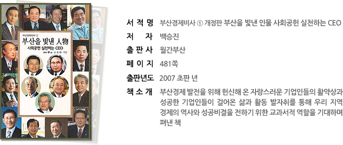 서 적 명  : 부산경제비사 1 개정판 부산을 빛낸 인물 사회공헌 실천하는 ceo 
저 자    : 백승진 
출 판 사 : 월간부산 
페 이 지 : 481쪽 
출판년도 : 2007 초판 년 
책소개 : 부산경제 발전을 위해 헌신해 온 자랑스러운 기업인들의 활약상과 성공한 기업인들이 걸어온 삶과 활동 발자취를 통해 우리 지역경제의 역사와 성공비결을 전하기 위한 교과서적 역할을 기대하며 펴낸 책
