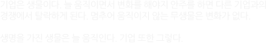 기업은 생물이다. 늘 움직이면서 변화를 해야지 안주를 하면 다른 기업과의 경쟁에서 탈락하게 된다.